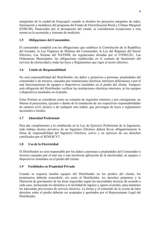 8


marginales de la ciudad de Guayaquil, cuando se diseñen los proyectos integrales de redes,
iluminación y medidores del programa del Fondo de Electrificación Rural y Urbano Marginal
(FERUM), financiados por el presupuesto del estado, se consideraran excepciones a esta
norma en la acometida y sistemas de medición.

1.5    Obligaciones del Consumidor.

El consumidor cumplirá con las obligaciones que establece la Constitución de la República
del Ecuador, la Ley Orgánica de Defensa del Consumidor, la Ley del Régimen del Sector
Eléctrico, Las Normas del NATSIM, las regulaciones dictadas por el CONELEC, Las
Ordenanzas Municipales, las obligaciones establecidas en el contrato de Suministro del
servicio de electricidad y todas las leyes y Reglamentos que rigen al sector eléctrico.

1.6    Límite de Responsabilidad

No será responsabilidad del Distribuidor, los daños y perjuicios a personas, propiedades del
consumidor o de terceros, causados por instalaciones eléctricas interiores defectuosas o por el
mal funcionamiento de equipos o dispositivos instalados en el predio del cliente. Tampoco
será obligación del Distribuidor verificar las instalaciones eléctricas interiores, ni los equipos
o dispositivos instalados en el predio.

Estas Normas se consideran como un conjunto de requisitos mínimos y por consiguiente, no
liberan al proyectista, ejecutor o dueño de la instalación de sus respectivas responsabilidades
de carácter civil, técnico o de cualquier otra índole, que provengan de leyes o reglamentos
nacionales o locales.

1.7    Idoneidad Profesional

Para dar cumplimiento a lo establecido en la Ley de Ejercicio Profesional de la Ingeniería,
todo trabajo técnico privativo de un Ingeniero Eléctrico deberá llevar obligatoriamente la
firma de responsabilidad del Ingeniero Eléctrico, activo y en ejercicio de sus derechos
certificados por el SENESCYT.

1.8    Uso de la Electricidad

El Distribuidor no será responsable por los daños a personas o propiedades del Consumidor o
terceros causados por el mal uso o una incorrecta aplicación de la electricidad, en equipos o
dispositivos instalados en el predio del cliente.

1.9    Facilidades en Propiedad Privada

Cuando se requiera instalar equipos del Distribuidor en los predios del cliente, los
propietarios deberán concederle, sin costo al Distribuidor, los derechos perpetuos y la
liberación de gravámenes de las áreas requeridas según las necesidades técnicas de acuerdo a
cada caso, incluyendo los derechos a la facilidad de ingreso y egreso al predio, para mantener
las adecuadas provisiones de servicio eléctrico. La forma y el contenido de la cesión de tales
derechos sobre el predio deberán ser aceptados y aprobados por el Representante Legal del
Distribuidor.
 
