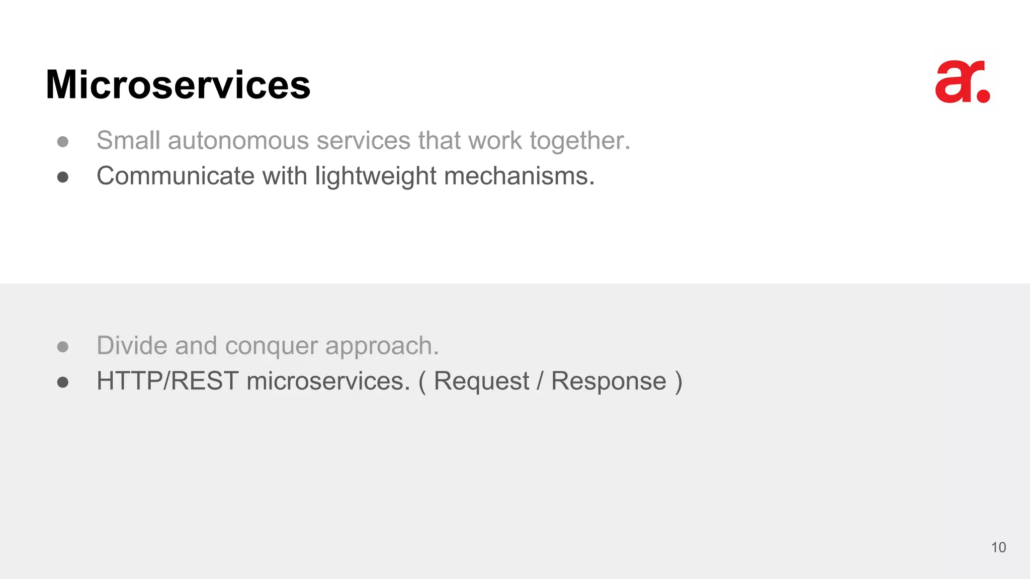 Microservices
● Small autonomous services that work together.
● Communicate with lightweight mechanisms.
10
● Divide and conquer approach.
● HTTP/REST microservices. ( Request / Response )
 
