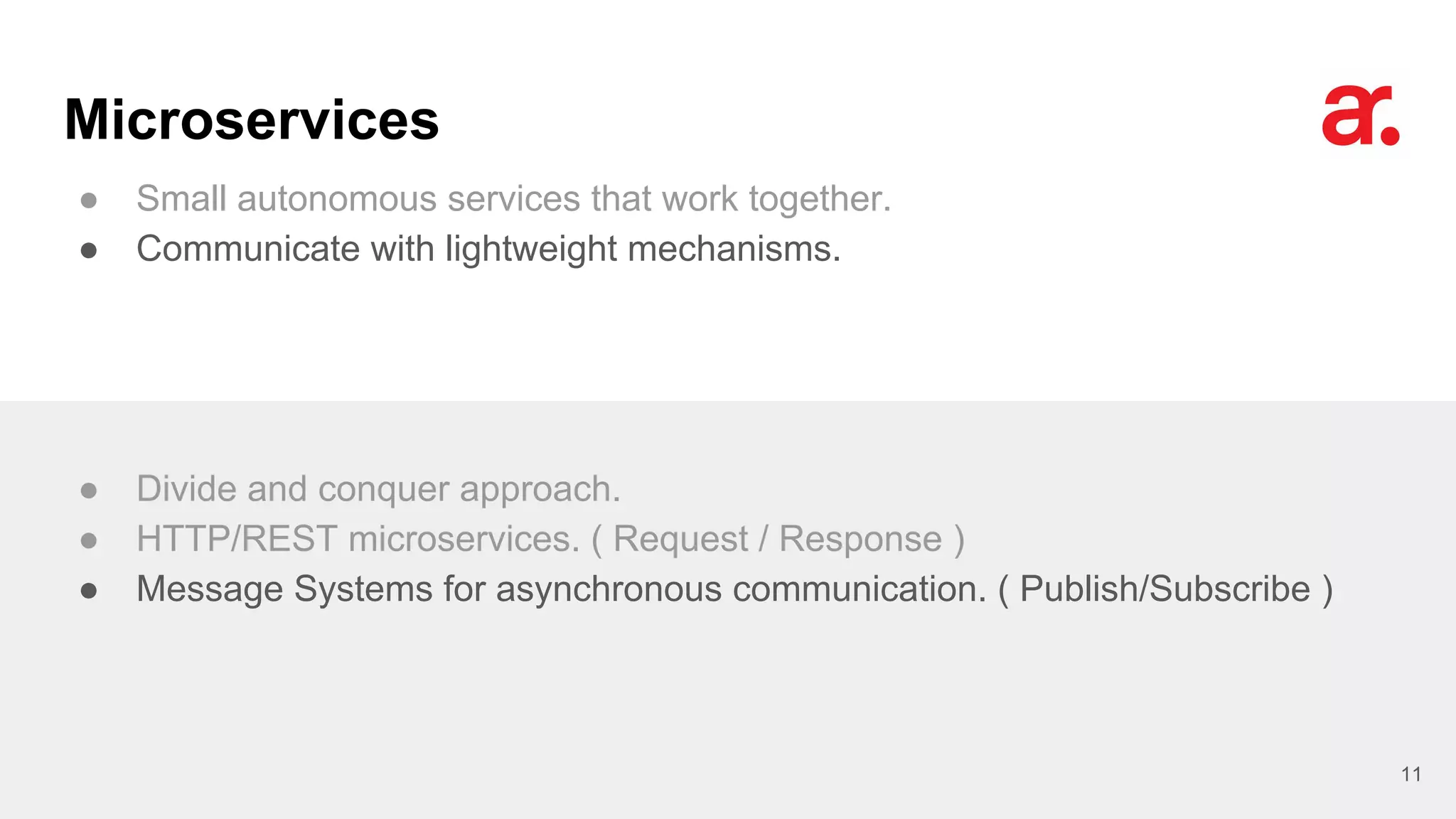 Microservices
● Small autonomous services that work together.
● Communicate with lightweight mechanisms.
11
● Divide and conquer approach.
● HTTP/REST microservices. ( Request / Response )
● Message Systems for asynchronous communication. ( Publish/Subscribe )
 