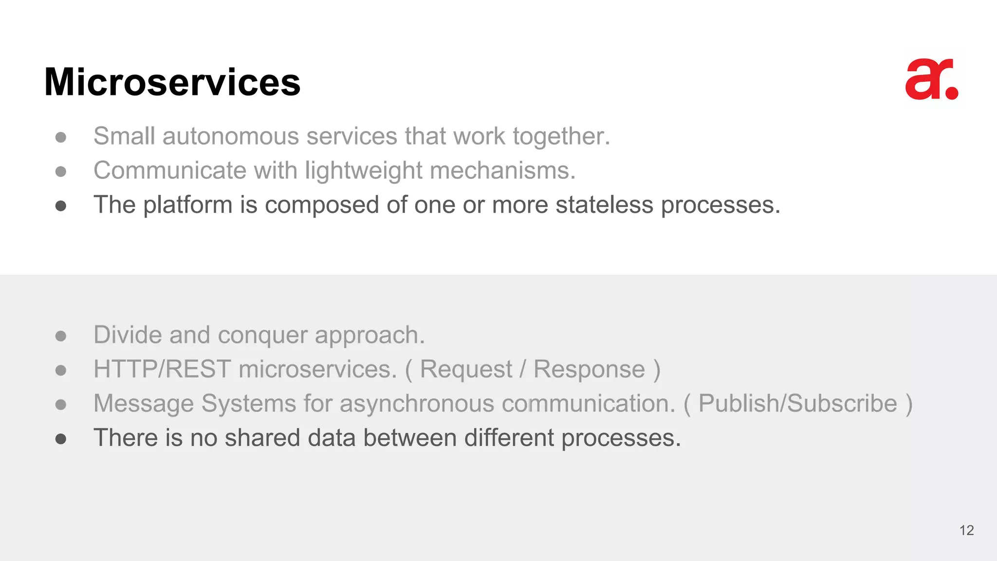 Microservices
● Small autonomous services that work together.
● Communicate with lightweight mechanisms.
● The platform is composed of one or more stateless processes.
12
● Divide and conquer approach.
● HTTP/REST microservices. ( Request / Response )
● Message Systems for asynchronous communication. ( Publish/Subscribe )
● There is no shared data between different processes.
 