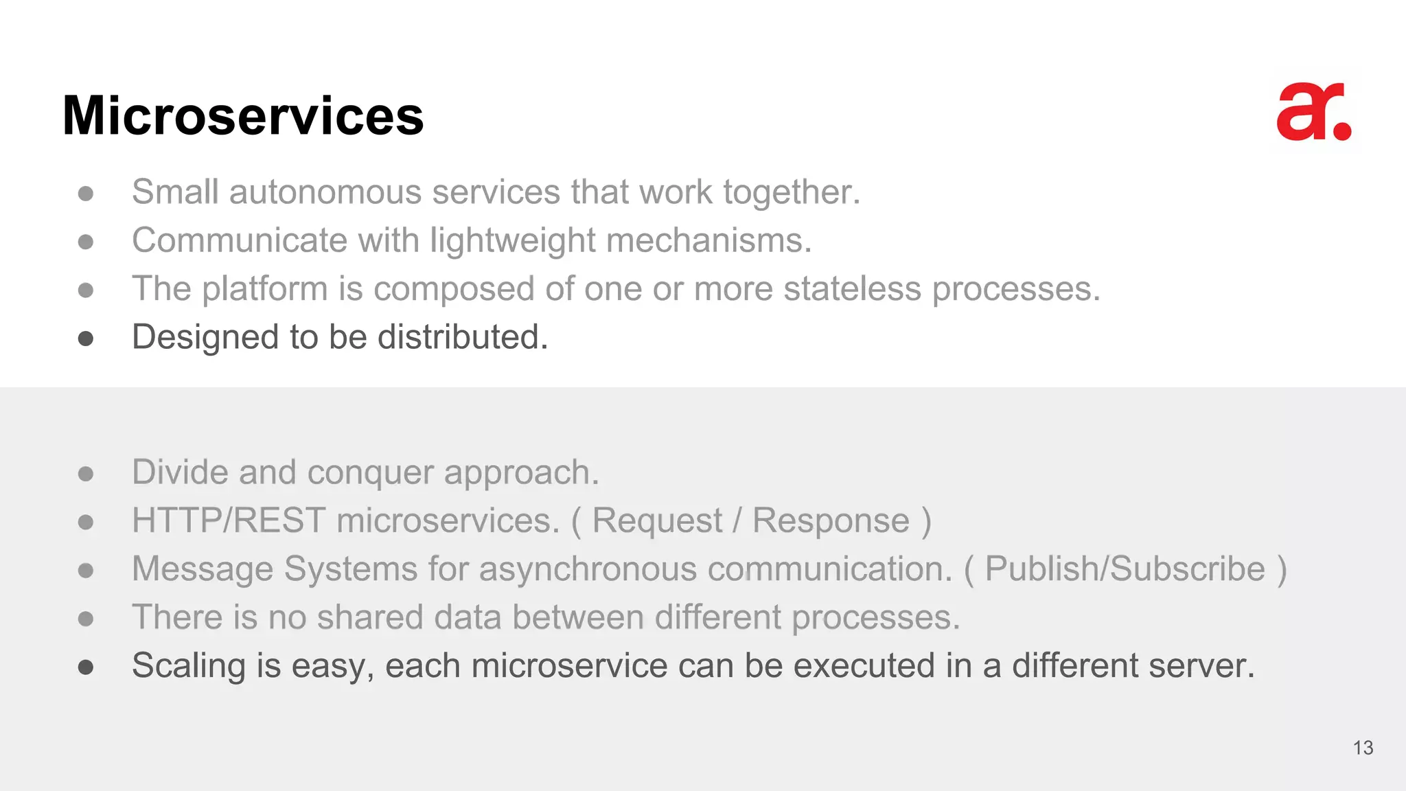 Microservices
● Small autonomous services that work together.
● Communicate with lightweight mechanisms.
● The platform is composed of one or more stateless processes.
● Designed to be distributed.
13
● Divide and conquer approach.
● HTTP/REST microservices. ( Request / Response )
● Message Systems for asynchronous communication. ( Publish/Subscribe )
● There is no shared data between different processes.
● Scaling is easy, each microservice can be executed in a different server.
 