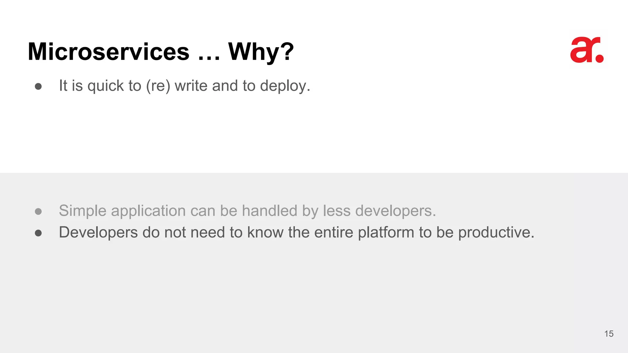 Microservices … Why?
● It is quick to (re) write and to deploy.
15
● Simple application can be handled by less developers.
● Developers do not need to know the entire platform to be productive.
 