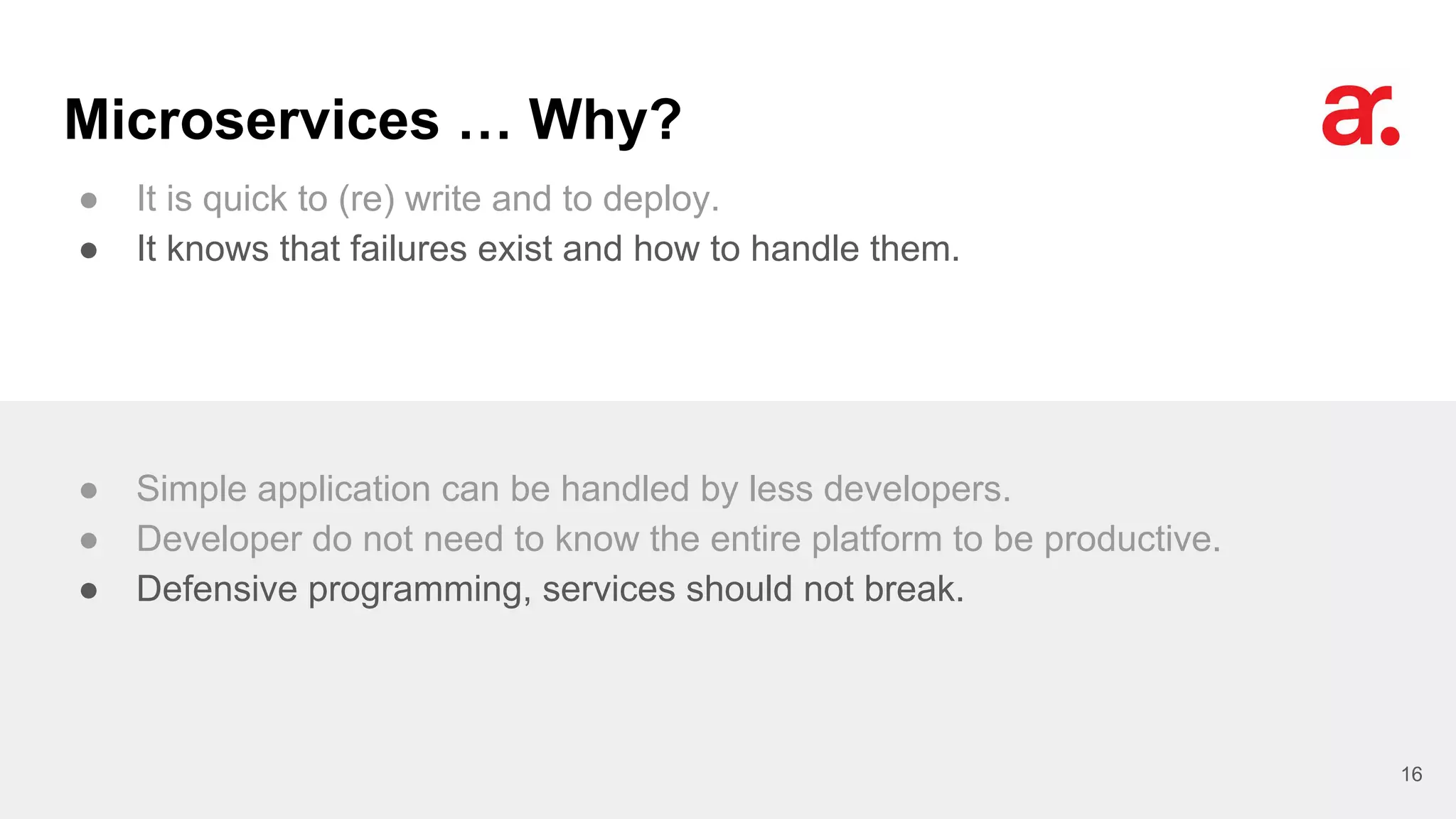 Microservices … Why?
● It is quick to (re) write and to deploy.
● It knows that failures exist and how to handle them.
16
● Simple application can be handled by less developers.
● Developer do not need to know the entire platform to be productive.
● Defensive programming, services should not break.
 