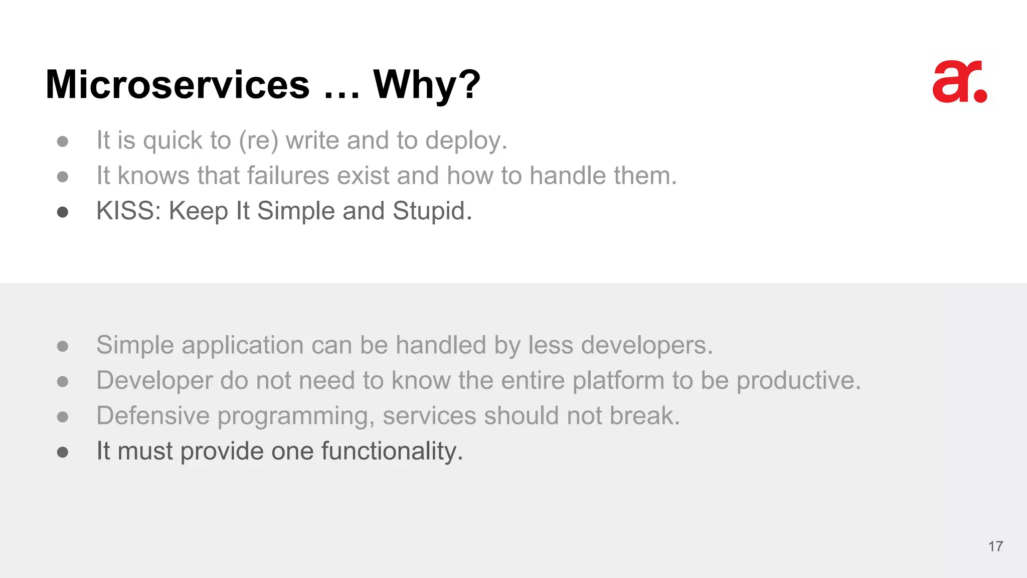 Microservices … Why?
● It is quick to (re) write and to deploy.
● It knows that failures exist and how to handle them.
● KISS: Keep It Simple and Stupid.
17
● Simple application can be handled by less developers.
● Developer do not need to know the entire platform to be productive.
● Defensive programming, services should not break.
● It must provide one functionality.
 