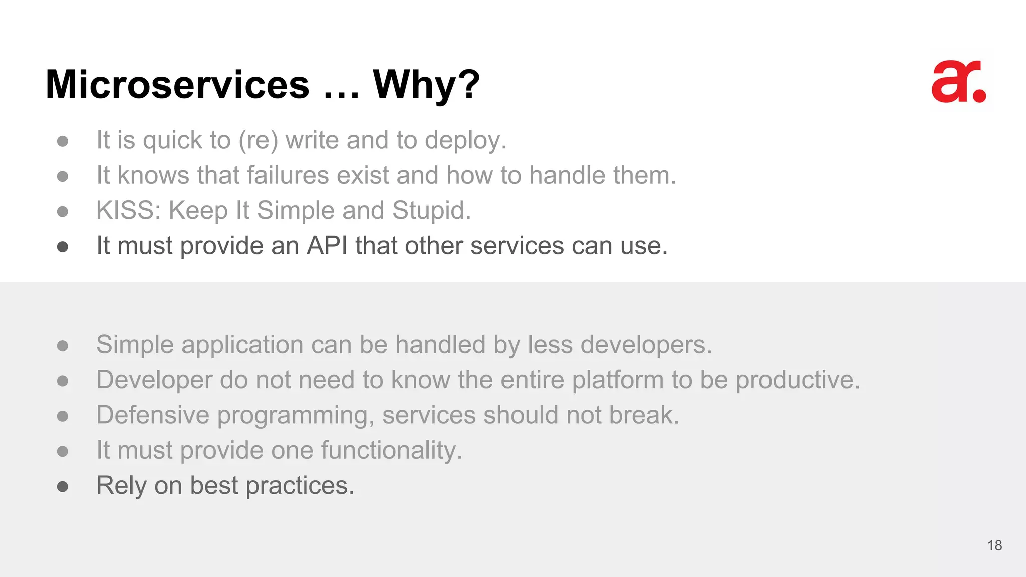 Microservices … Why?
● It is quick to (re) write and to deploy.
● It knows that failures exist and how to handle them.
● KISS: Keep It Simple and Stupid.
● It must provide an API that other services can use.
18
● Simple application can be handled by less developers.
● Developer do not need to know the entire platform to be productive.
● Defensive programming, services should not break.
● It must provide one functionality.
● Rely on best practices.
 