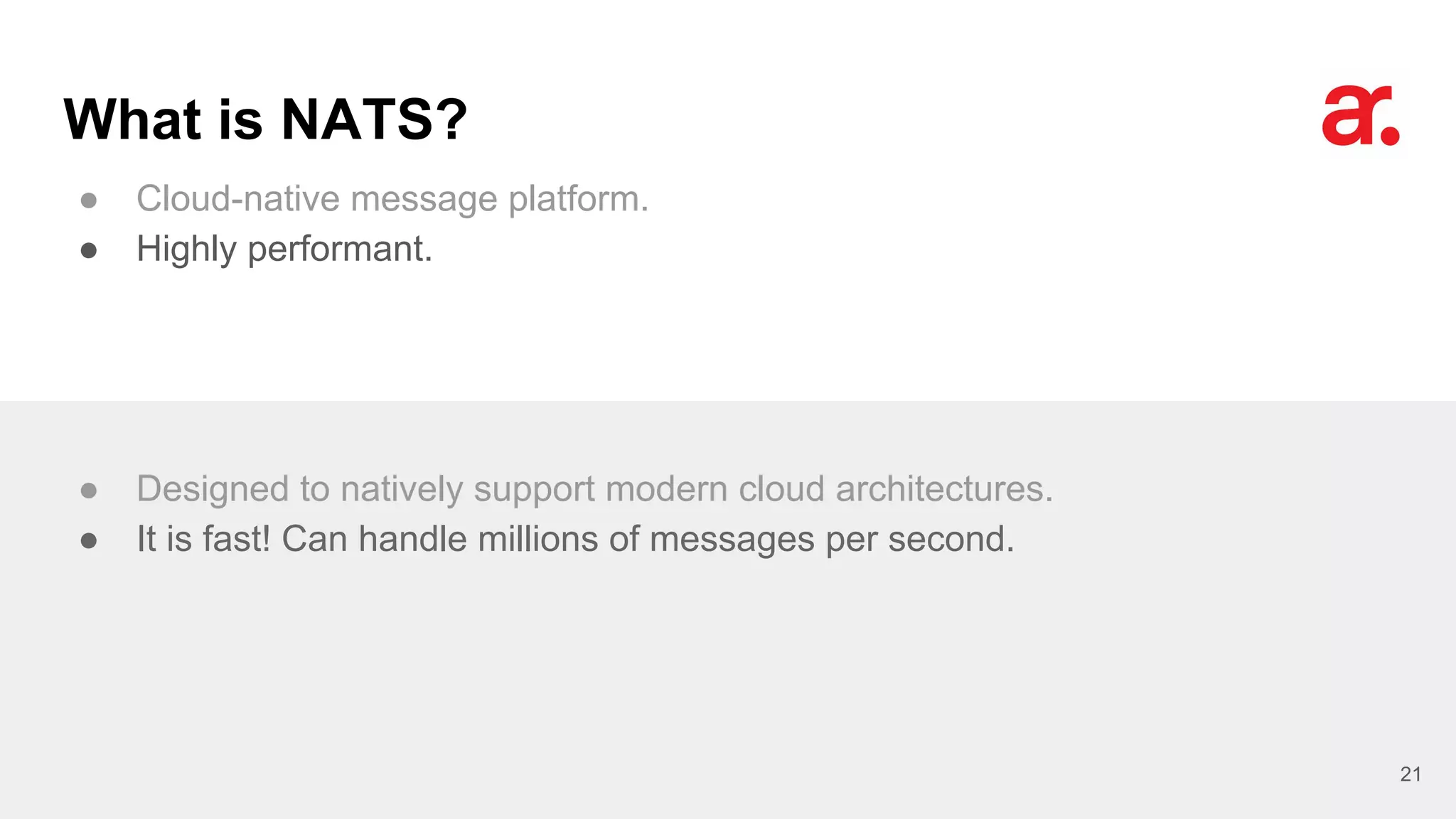 What is NATS?
● Cloud-native message platform.
● Highly performant.
21
● Designed to natively support modern cloud architectures.
● It is fast! Can handle millions of messages per second.
 