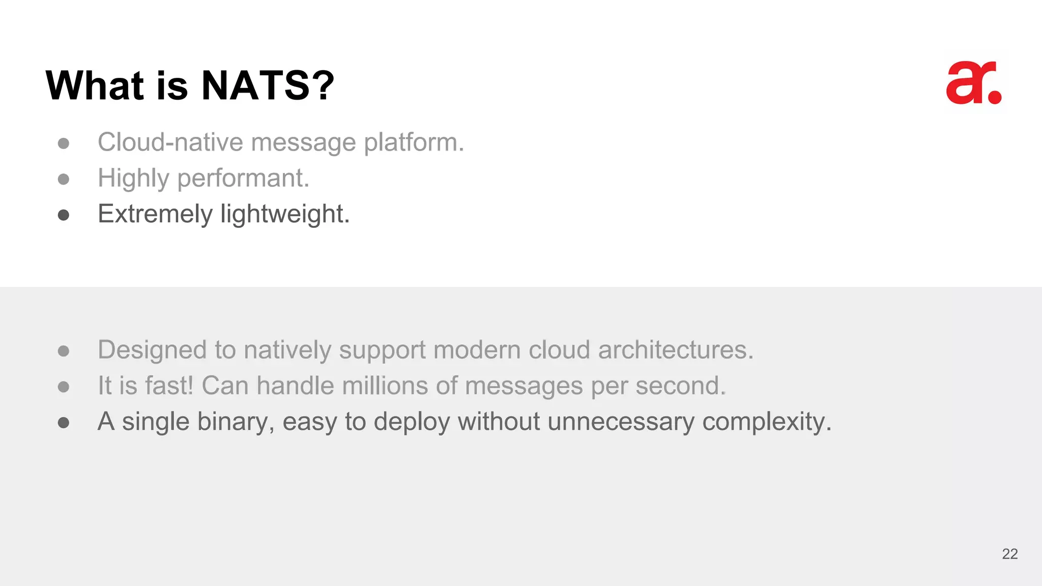 What is NATS?
● Cloud-native message platform.
● Highly performant.
● Extremely lightweight.
22
● Designed to natively support modern cloud architectures.
● It is fast! Can handle millions of messages per second.
● A single binary, easy to deploy without unnecessary complexity.
 
