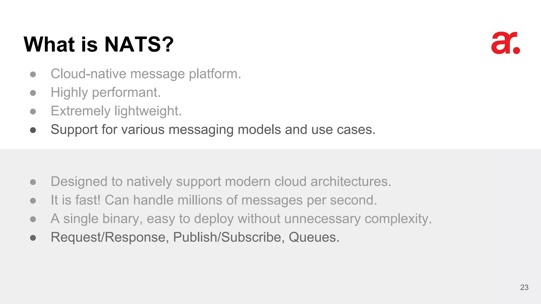 What is NATS?
● Cloud-native message platform.
● Highly performant.
● Extremely lightweight.
● Support for various messaging models and use cases.
23
● Designed to natively support modern cloud architectures.
● It is fast! Can handle millions of messages per second.
● A single binary, easy to deploy without unnecessary complexity.
● Request/Response, Publish/Subscribe, Queues.
 