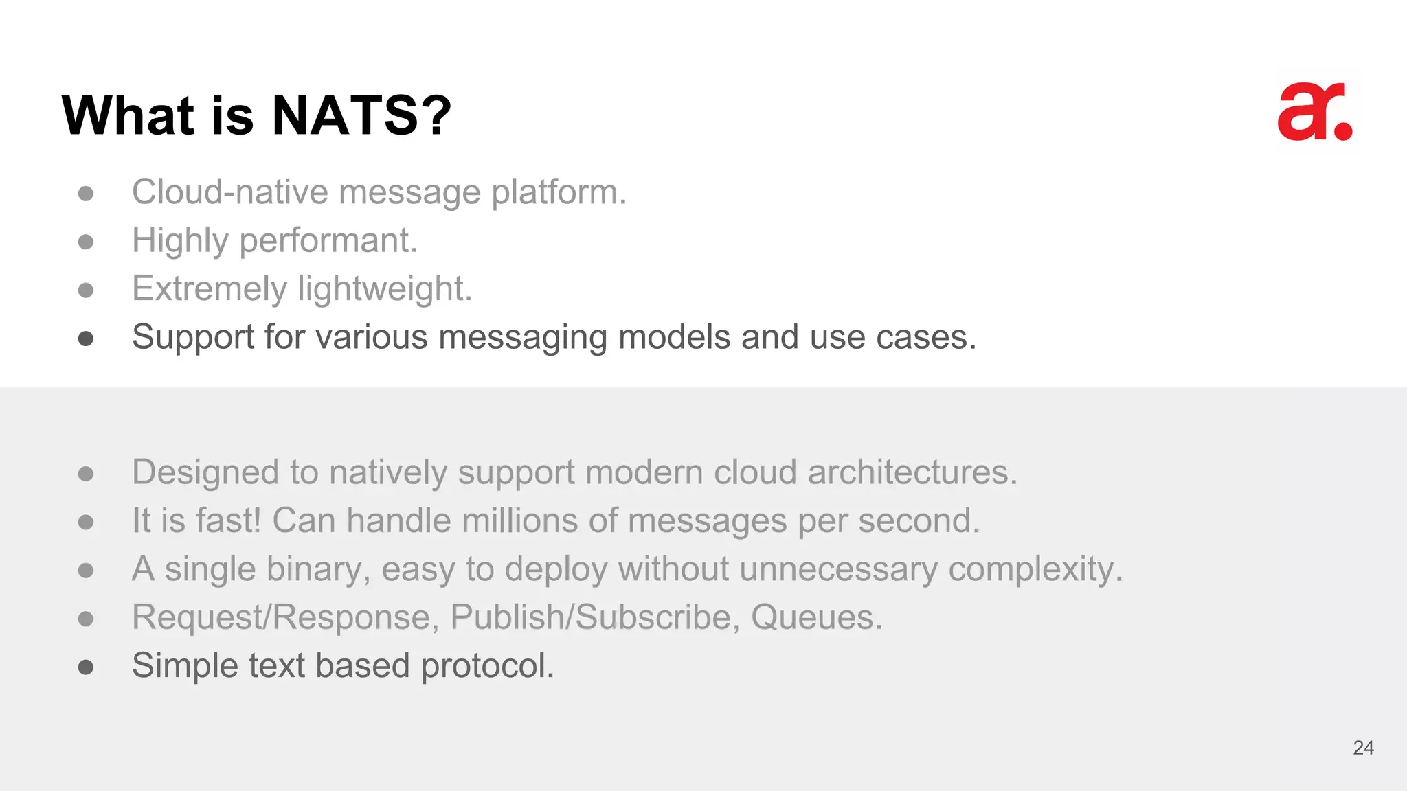 What is NATS?
● Cloud-native message platform.
● Highly performant.
● Extremely lightweight.
● Support for various messaging models and use cases.
24
● Designed to natively support modern cloud architectures.
● It is fast! Can handle millions of messages per second.
● A single binary, easy to deploy without unnecessary complexity.
● Request/Response, Publish/Subscribe, Queues.
● Simple text based protocol.
 