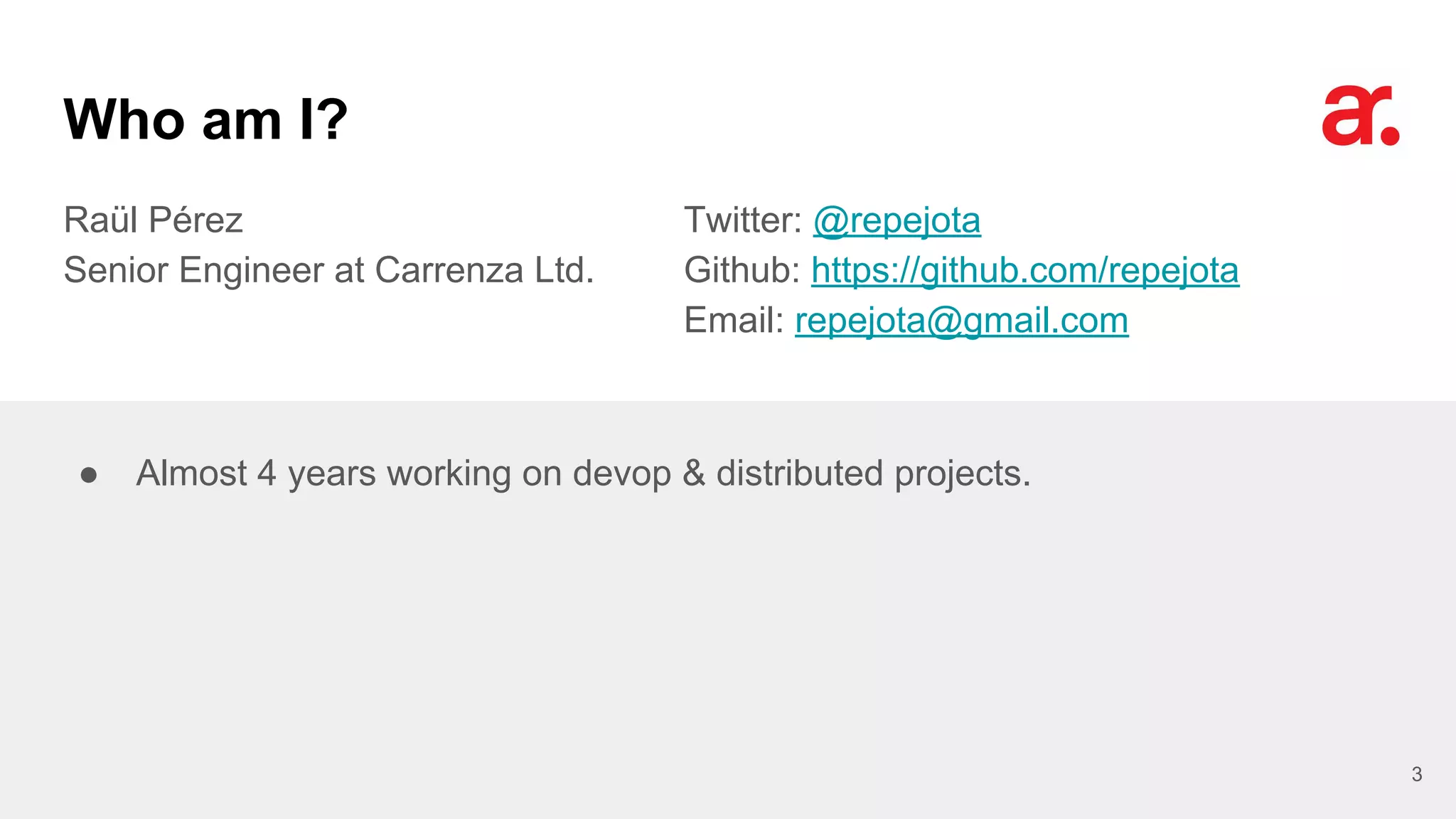 Who am I?
Raül Pérez
Senior Engineer at Carrenza Ltd.
Twitter: @repejota
Github: https://github.com/repejota
Email: repejota@gmail.com
3
● Almost 4 years working on devop & distributed projects.
 