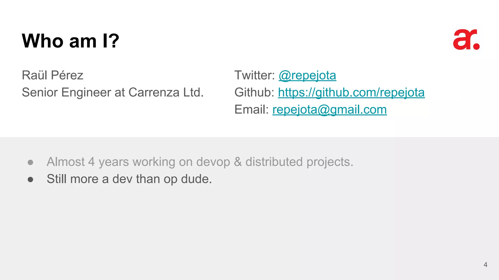 Who am I?
Raül Pérez
Senior Engineer at Carrenza Ltd.
Twitter: @repejota
Github: https://github.com/repejota
Email: repejota@gmail.com
4
● Almost 4 years working on devop & distributed projects.
● Still more a dev than op dude.
 
