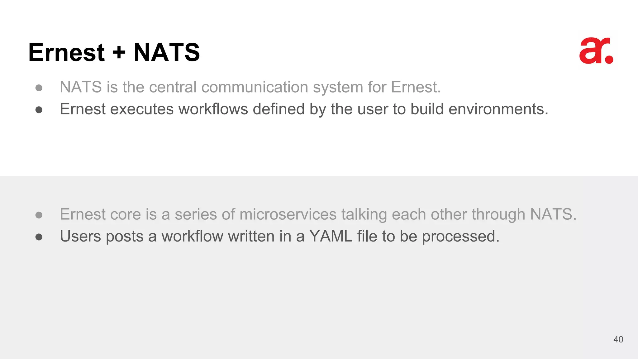 Ernest + NATS
● NATS is the central communication system for Ernest.
● Ernest executes workflows defined by the user to build environments.
40
● Ernest core is a series of microservices talking each other through NATS.
● Users posts a workflow written in a YAML file to be processed.
 