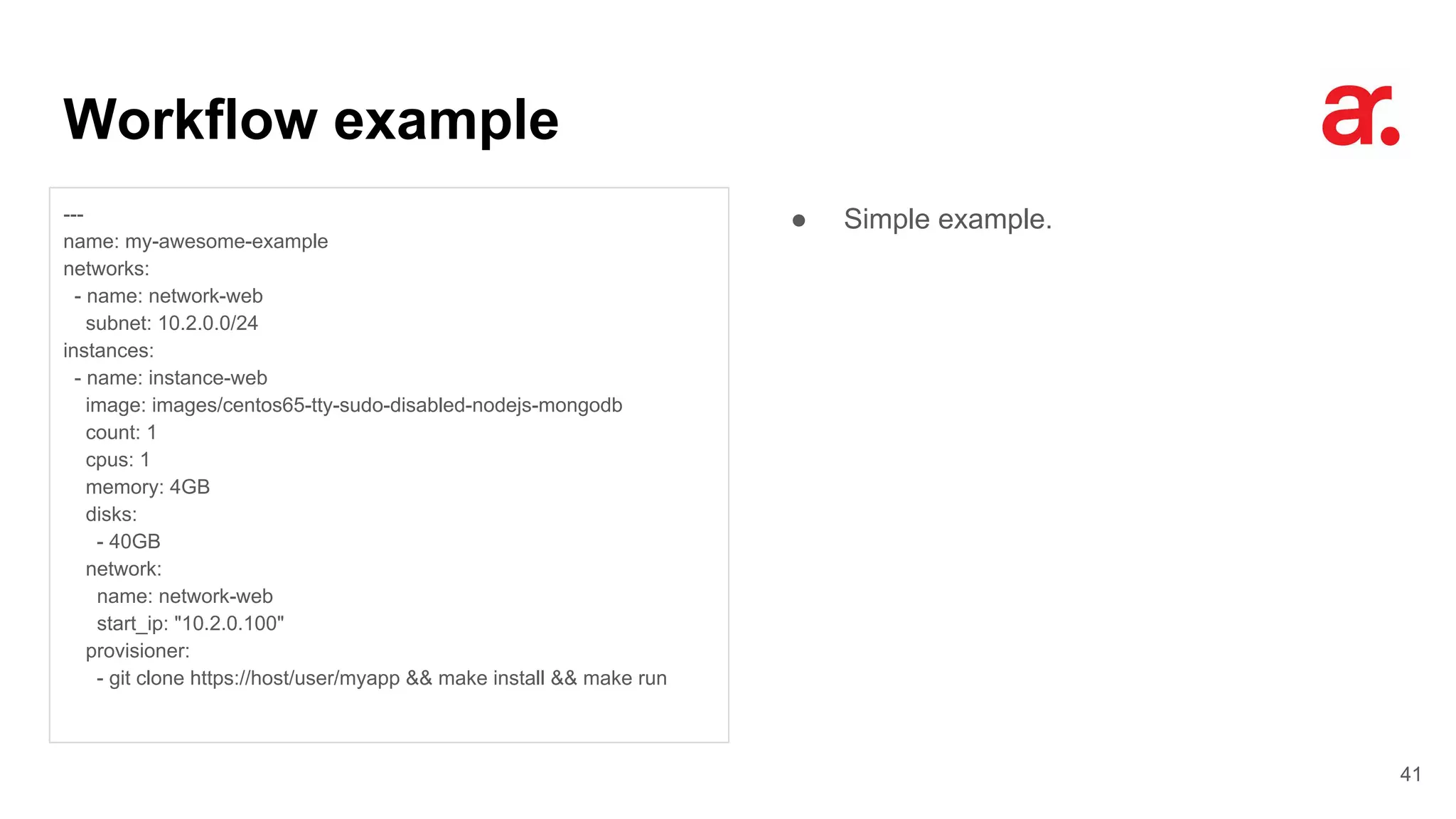 Workflow example
41
---
name: my-awesome-example
networks:
- name: network-web
subnet: 10.2.0.0/24
instances:
- name: instance-web
image: images/centos65-tty-sudo-disabled-nodejs-mongodb
count: 1
cpus: 1
memory: 4GB
disks:
- 40GB
network:
name: network-web
start_ip: "10.2.0.100"
provisioner:
- git clone https://host/user/myapp && make install && make run
● Simple example.
 