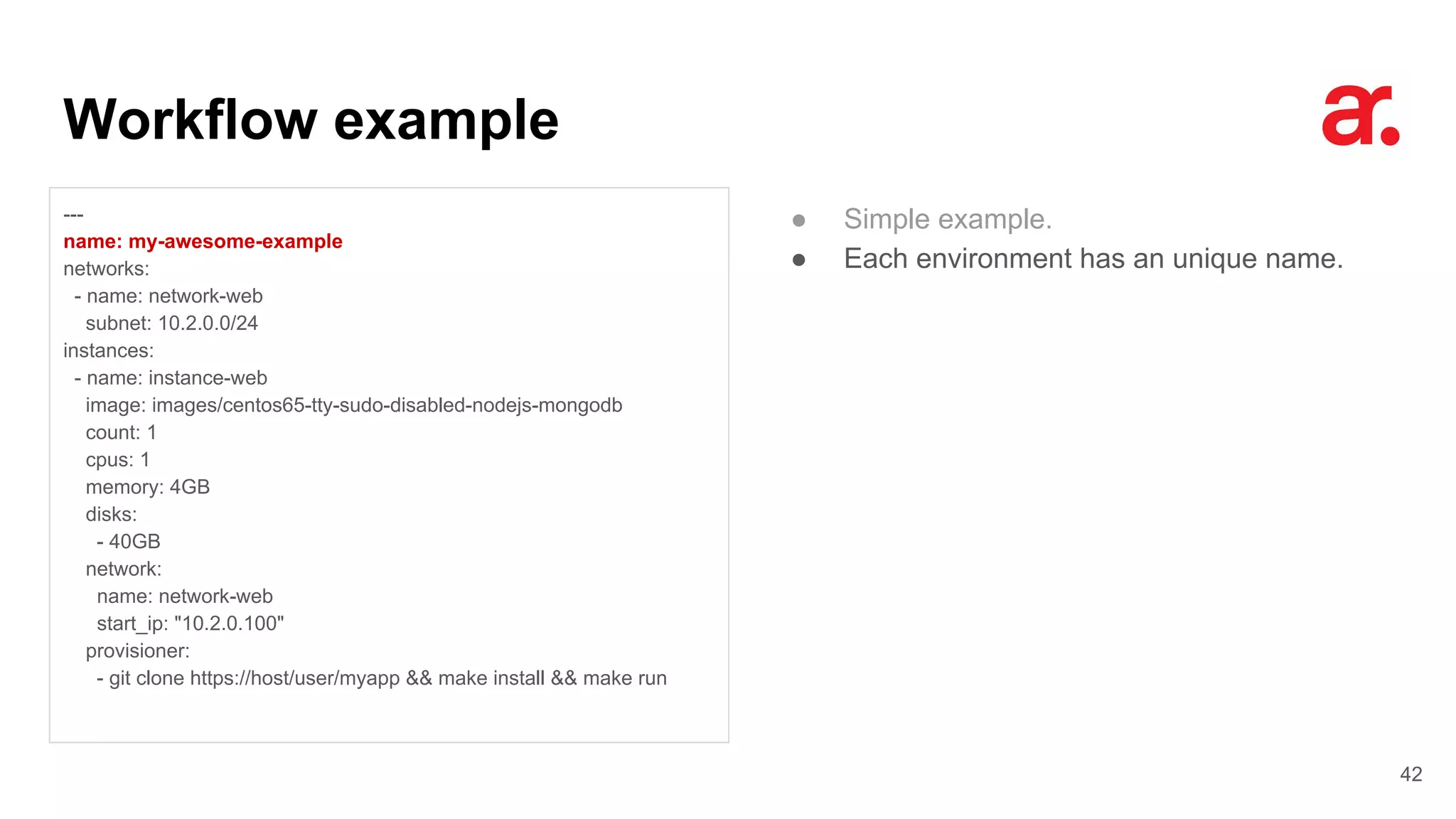 Workflow example
42
---
name: my-awesome-example
networks:
- name: network-web
subnet: 10.2.0.0/24
instances:
- name: instance-web
image: images/centos65-tty-sudo-disabled-nodejs-mongodb
count: 1
cpus: 1
memory: 4GB
disks:
- 40GB
network:
name: network-web
start_ip: "10.2.0.100"
provisioner:
- git clone https://host/user/myapp && make install && make run
● Simple example.
● Each environment has an unique name.
 
