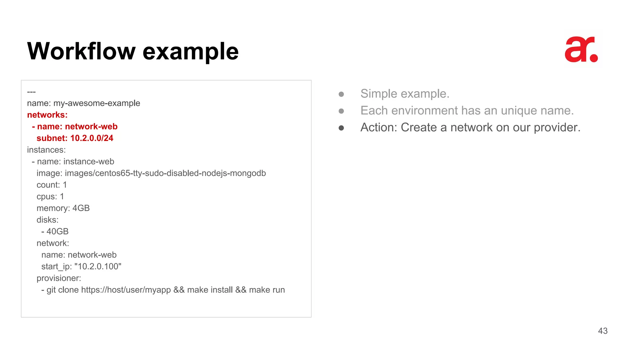 Workflow example
43
---
name: my-awesome-example
networks:
- name: network-web
subnet: 10.2.0.0/24
instances:
- name: instance-web
image: images/centos65-tty-sudo-disabled-nodejs-mongodb
count: 1
cpus: 1
memory: 4GB
disks:
- 40GB
network:
name: network-web
start_ip: "10.2.0.100"
provisioner:
- git clone https://host/user/myapp && make install && make run
● Simple example.
● Each environment has an unique name.
● Action: Create a network on our provider.
 