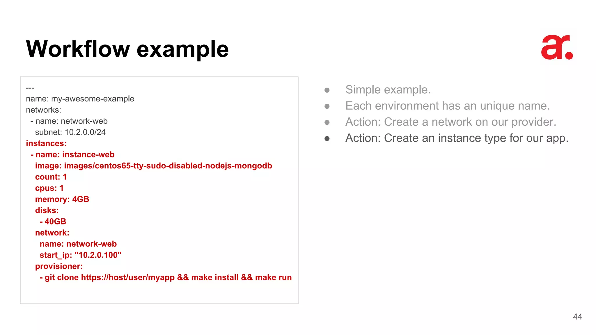 Workflow example
44
---
name: my-awesome-example
networks:
- name: network-web
subnet: 10.2.0.0/24
instances:
- name: instance-web
image: images/centos65-tty-sudo-disabled-nodejs-mongodb
count: 1
cpus: 1
memory: 4GB
disks:
- 40GB
network:
name: network-web
start_ip: "10.2.0.100"
provisioner:
- git clone https://host/user/myapp && make install && make run
● Simple example.
● Each environment has an unique name.
● Action: Create a network on our provider.
● Action: Create an instance type for our app.
 