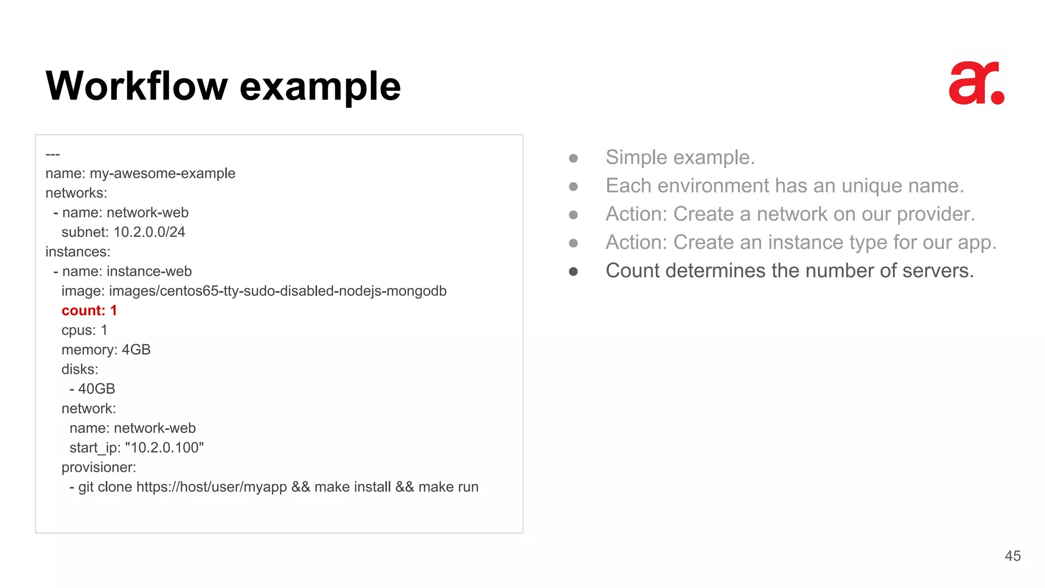 Workflow example
45
---
name: my-awesome-example
networks:
- name: network-web
subnet: 10.2.0.0/24
instances:
- name: instance-web
image: images/centos65-tty-sudo-disabled-nodejs-mongodb
count: 1
cpus: 1
memory: 4GB
disks:
- 40GB
network:
name: network-web
start_ip: "10.2.0.100"
provisioner:
- git clone https://host/user/myapp && make install && make run
● Simple example.
● Each environment has an unique name.
● Action: Create a network on our provider.
● Action: Create an instance type for our app.
● Count determines the number of servers.
 