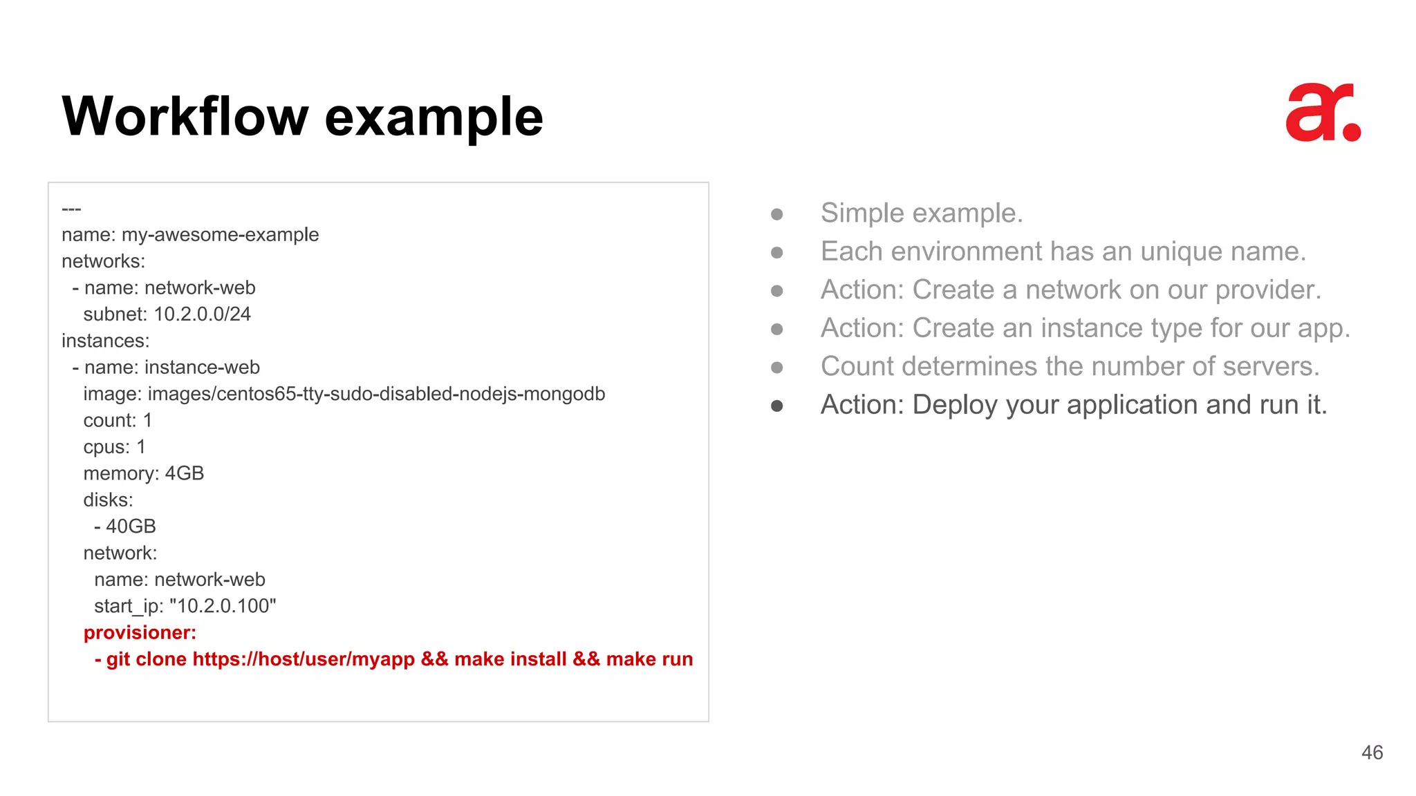 Workflow example
46
---
name: my-awesome-example
networks:
- name: network-web
subnet: 10.2.0.0/24
instances:
- name: instance-web
image: images/centos65-tty-sudo-disabled-nodejs-mongodb
count: 1
cpus: 1
memory: 4GB
disks:
- 40GB
network:
name: network-web
start_ip: "10.2.0.100"
provisioner:
- git clone https://host/user/myapp && make install && make run
● Simple example.
● Each environment has an unique name.
● Action: Create a network on our provider.
● Action: Create an instance type for our app.
● Count determines the number of servers.
● Action: Deploy your application and run it.
 