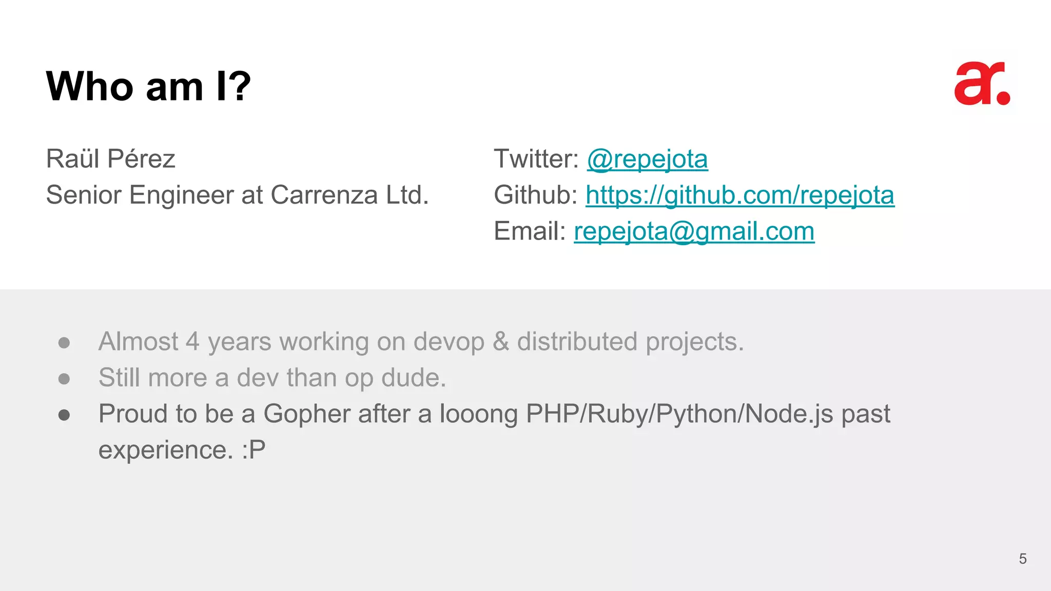 Who am I?
Raül Pérez
Senior Engineer at Carrenza Ltd.
Twitter: @repejota
Github: https://github.com/repejota
Email: repejota@gmail.com
5
● Almost 4 years working on devop & distributed projects.
● Still more a dev than op dude.
● Proud to be a Gopher after a looong PHP/Ruby/Python/Node.js past
experience. :P
 
