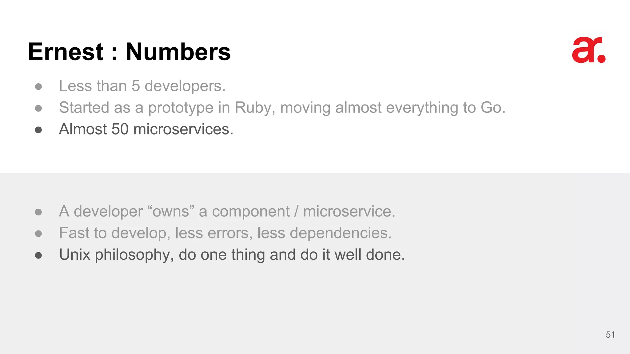 Ernest : Numbers
● Less than 5 developers.
● Started as a prototype in Ruby, moving almost everything to Go.
● Almost 50 microservices.
51
● A developer “owns” a component / microservice.
● Fast to develop, less errors, less dependencies.
● Unix philosophy, do one thing and do it well done.
 
