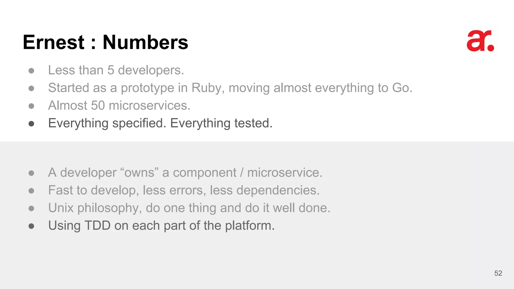 Ernest : Numbers
● Less than 5 developers.
● Started as a prototype in Ruby, moving almost everything to Go.
● Almost 50 microservices.
● Everything specified. Everything tested.
52
● A developer “owns” a component / microservice.
● Fast to develop, less errors, less dependencies.
● Unix philosophy, do one thing and do it well done.
● Using TDD on each part of the platform.
 