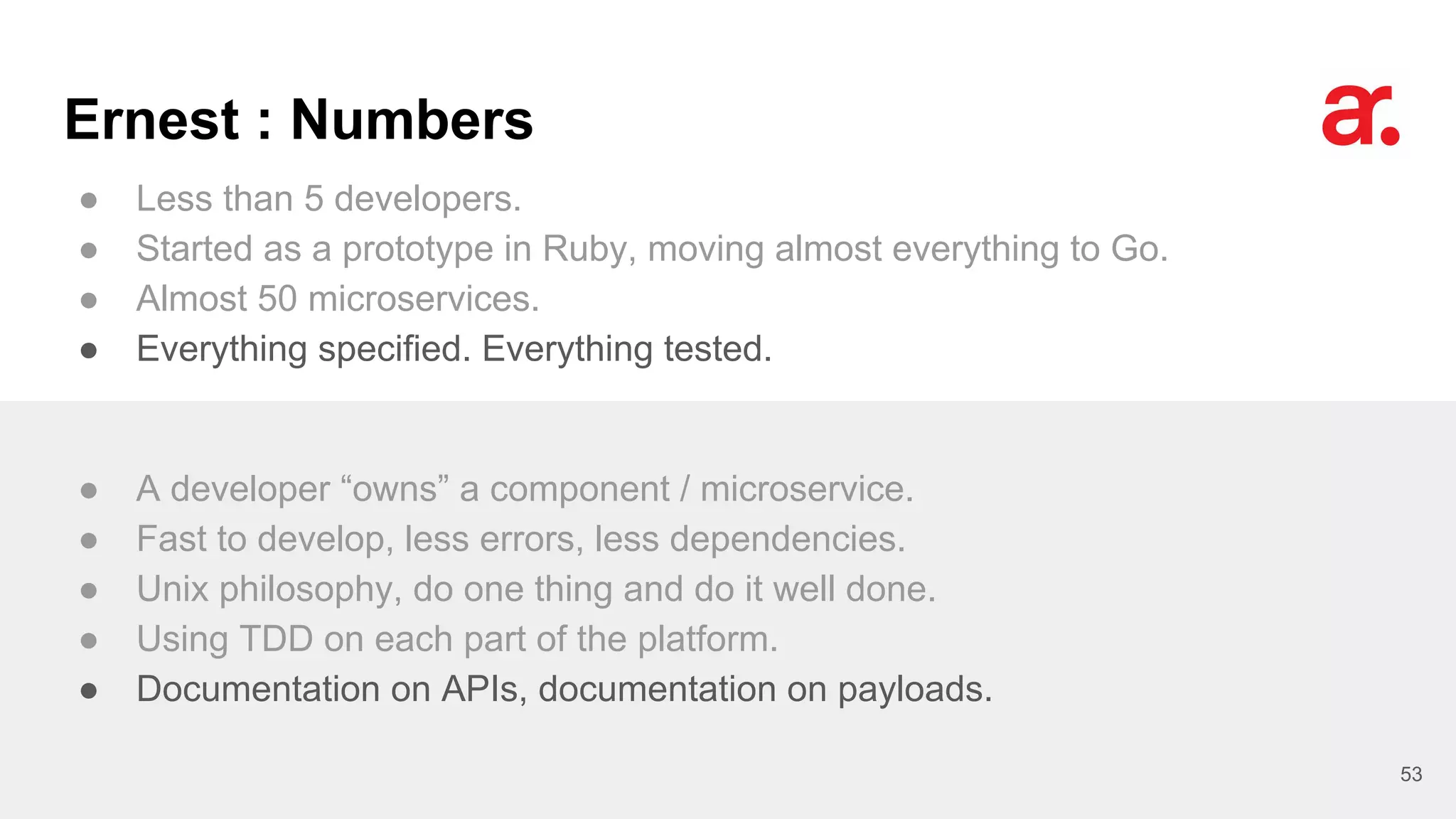 Ernest : Numbers
● Less than 5 developers.
● Started as a prototype in Ruby, moving almost everything to Go.
● Almost 50 microservices.
● Everything specified. Everything tested.
53
● A developer “owns” a component / microservice.
● Fast to develop, less errors, less dependencies.
● Unix philosophy, do one thing and do it well done.
● Using TDD on each part of the platform.
● Documentation on APIs, documentation on payloads.
 