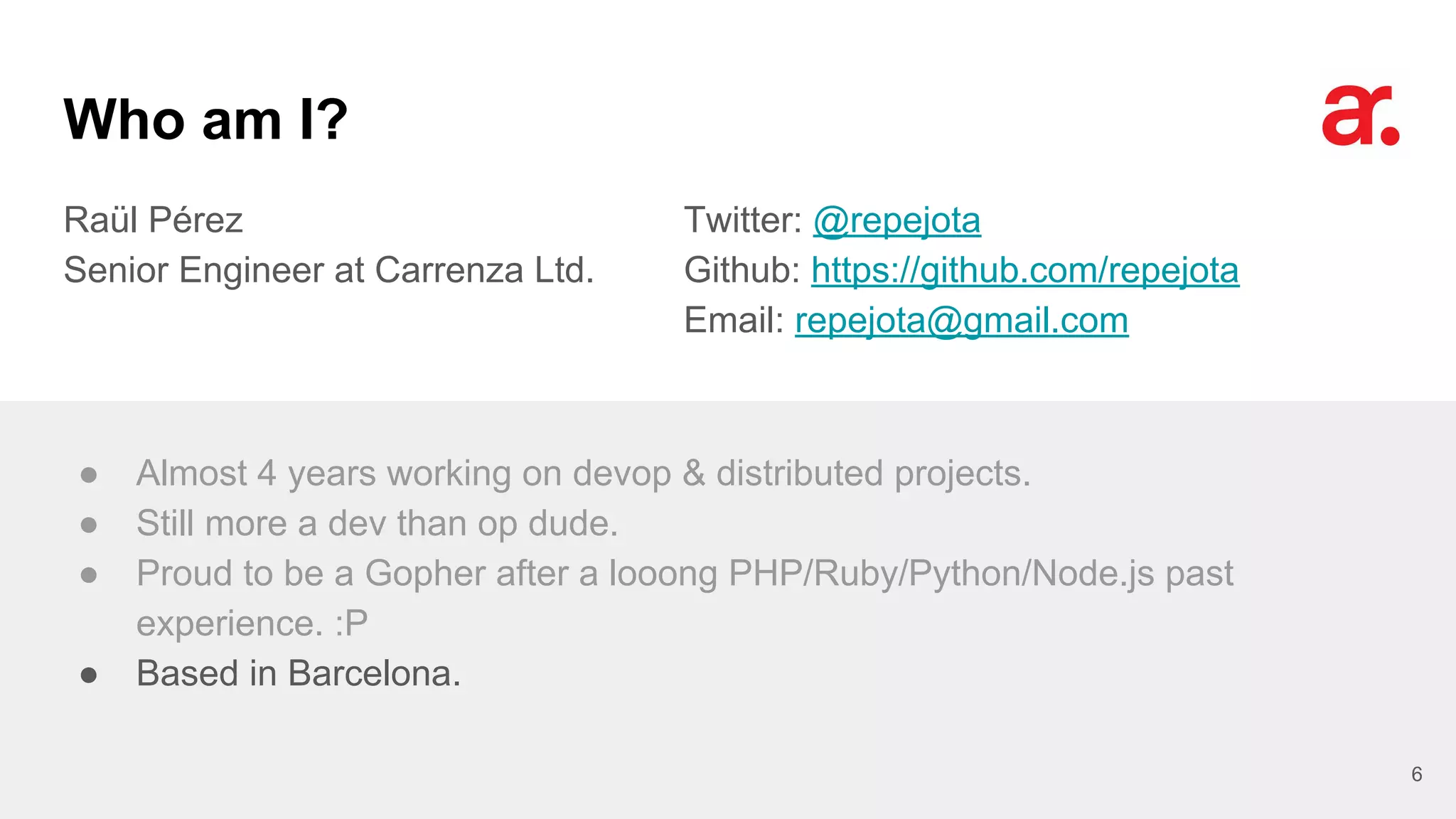 Who am I?
Raül Pérez
Senior Engineer at Carrenza Ltd.
Twitter: @repejota
Github: https://github.com/repejota
Email: repejota@gmail.com
6
● Almost 4 years working on devop & distributed projects.
● Still more a dev than op dude.
● Proud to be a Gopher after a looong PHP/Ruby/Python/Node.js past
experience. :P
● Based in Barcelona.
 