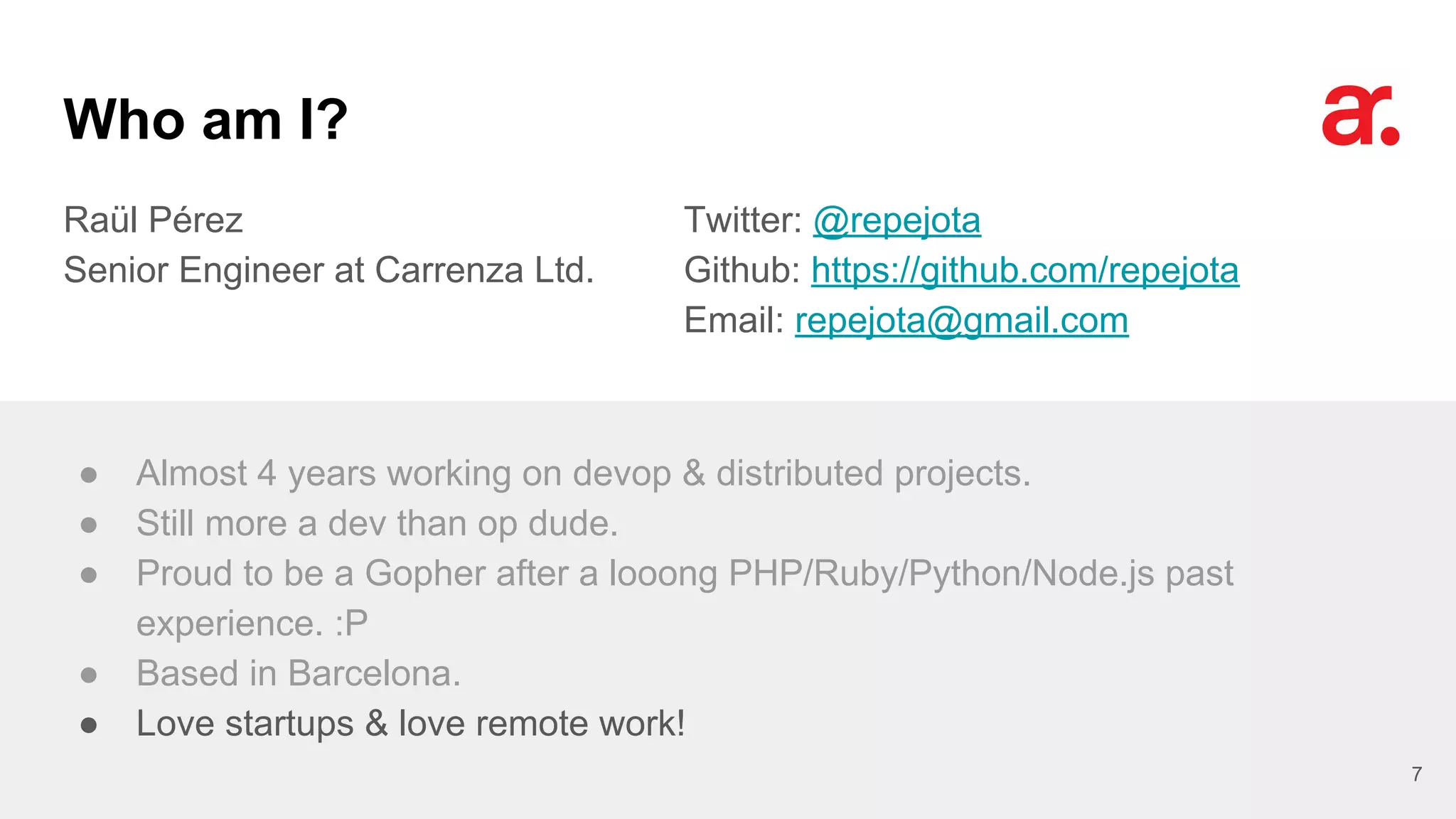 Who am I?
Raül Pérez
Senior Engineer at Carrenza Ltd.
Twitter: @repejota
Github: https://github.com/repejota
Email: repejota@gmail.com
7
● Almost 4 years working on devop & distributed projects.
● Still more a dev than op dude.
● Proud to be a Gopher after a looong PHP/Ruby/Python/Node.js past
experience. :P
● Based in Barcelona.
● Love startups & love remote work!
 