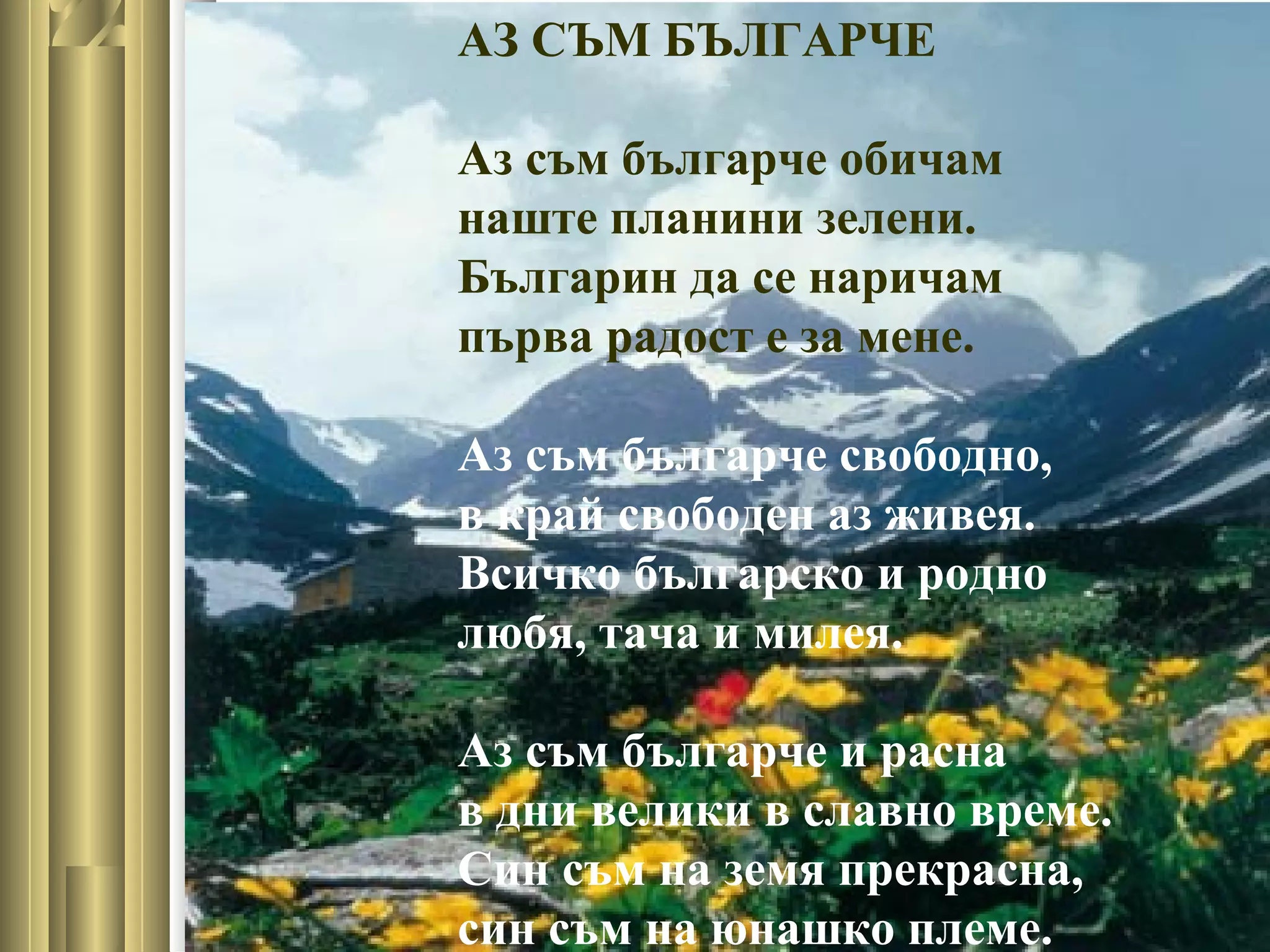АЗ СЪМ БЪЛГАРЧЕ
Аз съм българче обичам
наште планини зелени.
Българин да се наричам
първа радост е за мене.
Аз съм българче свободно,
в край свободен аз живея.
Всичко българско и родно
любя, тача и милея.
Аз съм българче и расна
в дни велики в славно време.
Син съм на земя прекрасна,
син съм на юнашко племе.
 