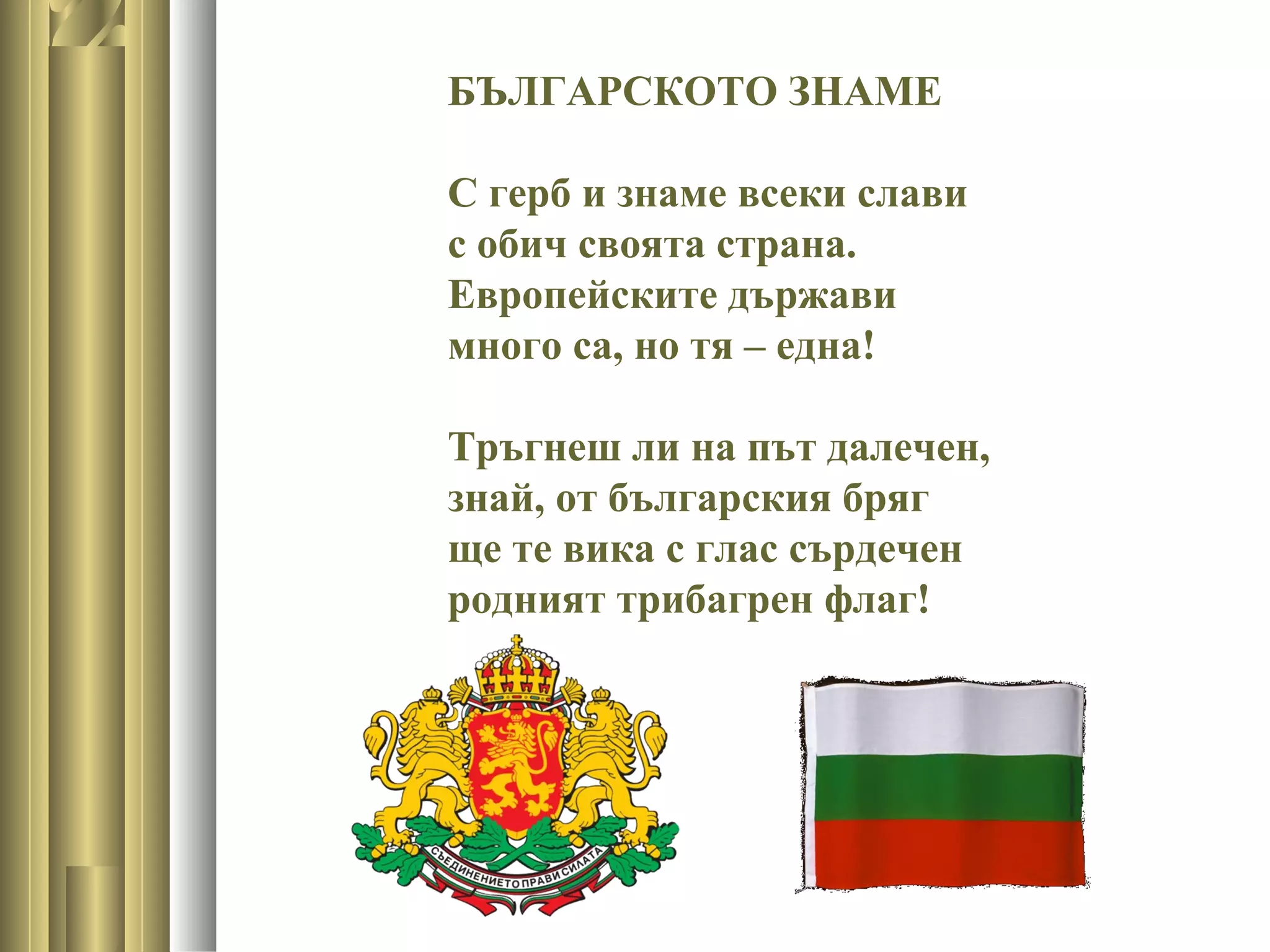 БЪЛГАРСКОТО ЗНАМЕ
С герб и знаме всеки слави
с обич своята страна.
Европейските държави
много са, но тя – една!
Тръгнеш ли на път далечен,
знай, от българския бряг
ще те вика с глас сърдечен
родният трибагрен флаг!
 