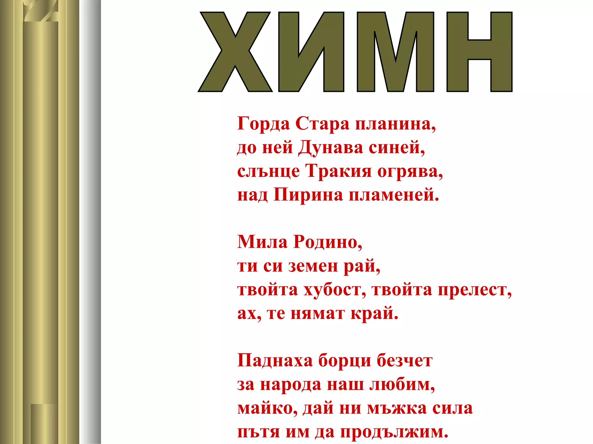Горда Стара планина,
до ней Дунава синей,
слънце Тракия огрява,
над Пирина пламеней.
Мила Родино,
ти си земен рай,
твойта хубост, твойта прелест,
ах, те нямат край.
Паднаха борци безчет
за народа наш любим,
майко, дай ни мъжка сила
пътя им да продължим.
 