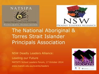 The National Aboriginal & 
Torres Strait Islander 
Principals Association 
NSW Deadly Leaders Alliance: 
Leading our Future 
MATSITI School Leaders Forum, 17 October 2014 
www.matsiti.edu.au/events/leaders 
 