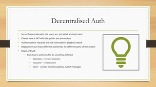 Decentralised Auth
• Server has no idea who the users are, just what accounts exist
• Clients have a JWT with the public and private key
• Authentication requests are not vulnerable to playback attack
• Deployment can have different authorities for different parts of the system
• Chain of trust:
• Each level is authorized to do something different
• Operators – Creates accounts
• Accounts – Creates users
• Users – Creates streams/subjects, publish messages
 