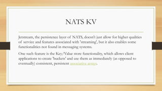 NATS KV
Jetstream, the persistence layer of NATS, doesn't just allow for higher qualities
of service and features associated with 'streaming', but it also enables some
functionalities not found in messaging systems.
One such feature is the Key/Value store functionality, which allows client
applications to create 'buckets' and use them as immediately (as opposed to
eventually) consistent, persistent associative arrays.
 