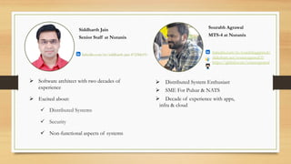 Siddharth Jain
Senior Staff at Nutanix
Sourabh Agrawal
MTS-4 at Nutanix
Ø Distributed System Enthusiast
Ø SME For Pulsar & NATS
Ø Decade of experience with apps,
infra & cloud
Ø Software architect with two decades of
experience
Ø Excited about:
ü Distributed Systems
ü Security
ü Non-functional aspects of systems
linkedin.com/in/siddharth-jain-4725bb19/
linkedin.com/in/sourabhaggrawal/
slideshare.net/souravagrawal35
https://github.com/souravagrawal
 