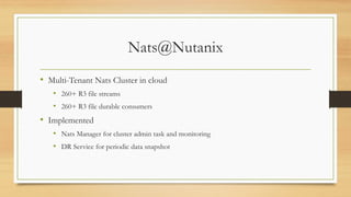 Nats@Nutanix
• Multi-Tenant Nats Cluster in cloud
• 260+ R3 file streams
• 260+ R3 file durable consumers
• Implemented
• Nats Manager for cluster admin task and monitoring
• DR Service for periodic data snapshot
 