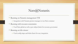 Nats@Nutanix
• Running on Nutanix management VM
o Integration with Nutanix process manager to run Nats container
• Running with resource constraints
o Used Nats global as well as per subject limits for resource governance
• Running on k8s cluster
o Used config maps and helm charts for easy integration
 