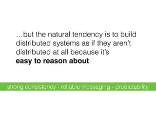 …but the natural tendency is to build
distributed systems as if they aren’t
distributed at all because it’s 
easy to reason about.
strong consistency - reliable messaging - predictability
 