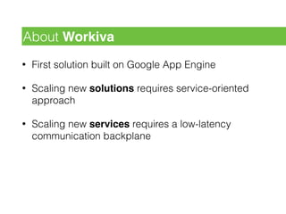 • First solution built on Google App Engine
• Scaling new solutions requires service-oriented
approach
• Scaling new services requires a low-latency
communication backplane
About Workiva
 