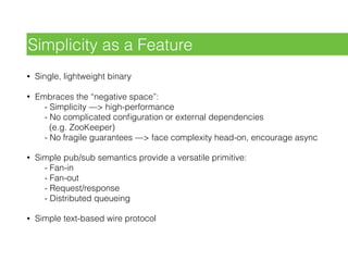 • Single, lightweight binary
• Embraces the “negative space”: 
- Simplicity —> high-performance 
- No complicated conﬁguration or external dependencies 
(e.g. ZooKeeper) 
- No fragile guarantees —> face complexity head-on, encourage async
• Simple pub/sub semantics provide a versatile primitive: 
- Fan-in 
- Fan-out 
- Request/response 
- Distributed queueing
• Simple text-based wire protocol
Simplicity as a Feature
 