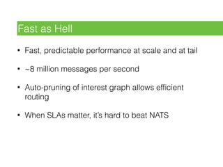 • Fast, predictable performance at scale and at tail
• ~8 million messages per second
• Auto-pruning of interest graph allows efﬁcient
routing
• When SLAs matter, it’s hard to beat NATS
Fast as Hell
 