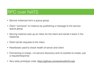 • Service instances form a queue group
• Client “connects” to instance by publishing a message to the service
queue group
• Serving instance sets up an inbox for the client and sends it back in the
response
• Client sends requests to the inbox
• Heartbeats used to check health of server and client
• Connecting is cheap—no service discovery and no sockets to create, just
a request/response
• Very early prototype code: https://github.com/workiva/thrift-nats
RPC over NATS
 
