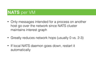 • Only messages intended for a process on another
host go over the network since NATS cluster
maintains interest graph
• Greatly reduces network hops (usually 0 vs. 2-3)
• If local NATS daemon goes down, restart it
automatically
NATS per VM
 
