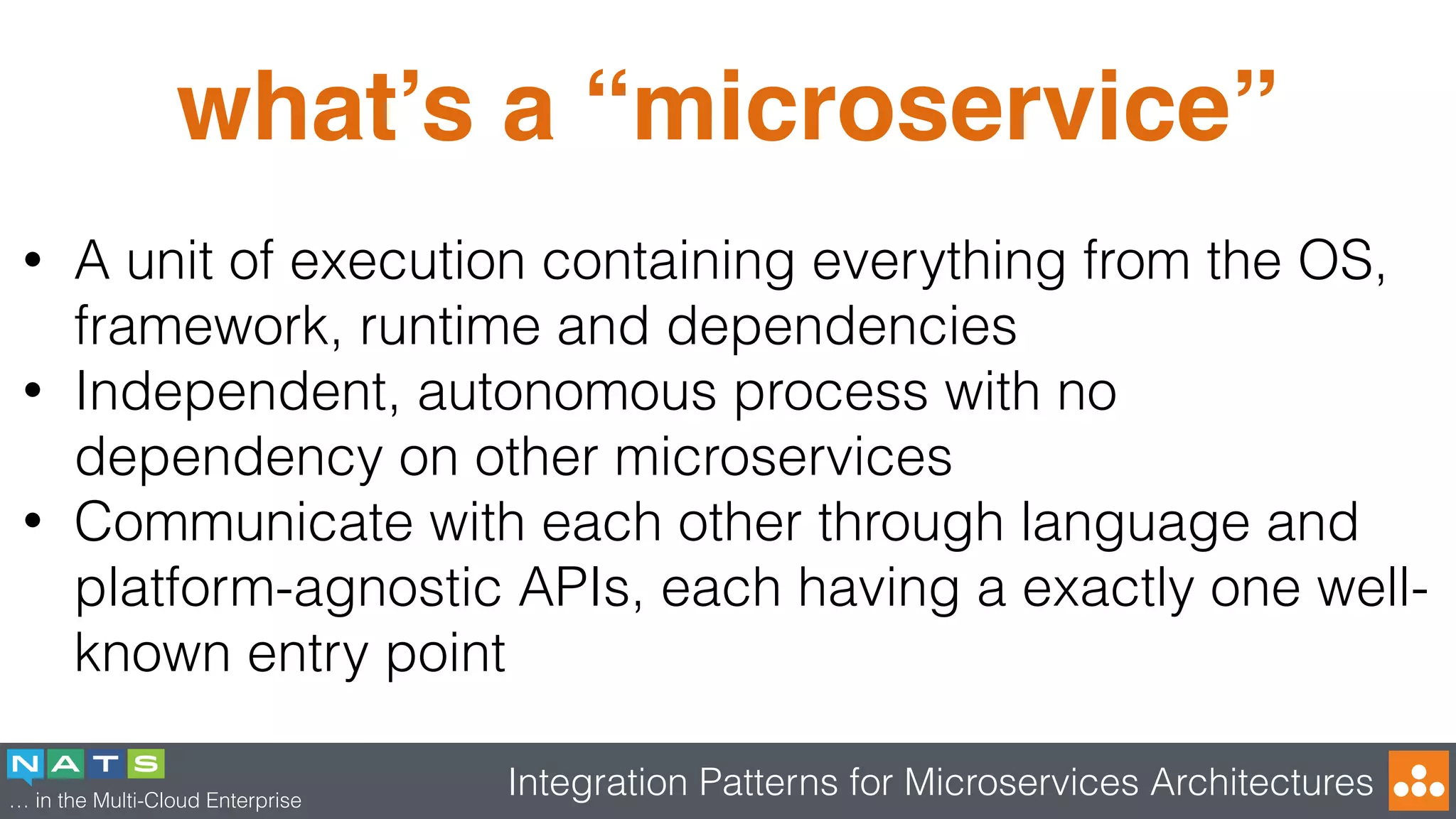 … in the Multi-Cloud Enterprise
Integration Patterns for Microservices Architectures
what’s a “microservice”
• A unit of execution containing everything from the OS,
framework, runtime and dependencies
• Independent, autonomous process with no
dependency on other microservices
• Communicate with each other through language and
platform-agnostic APIs, each having a exactly one well-
known entry point
 