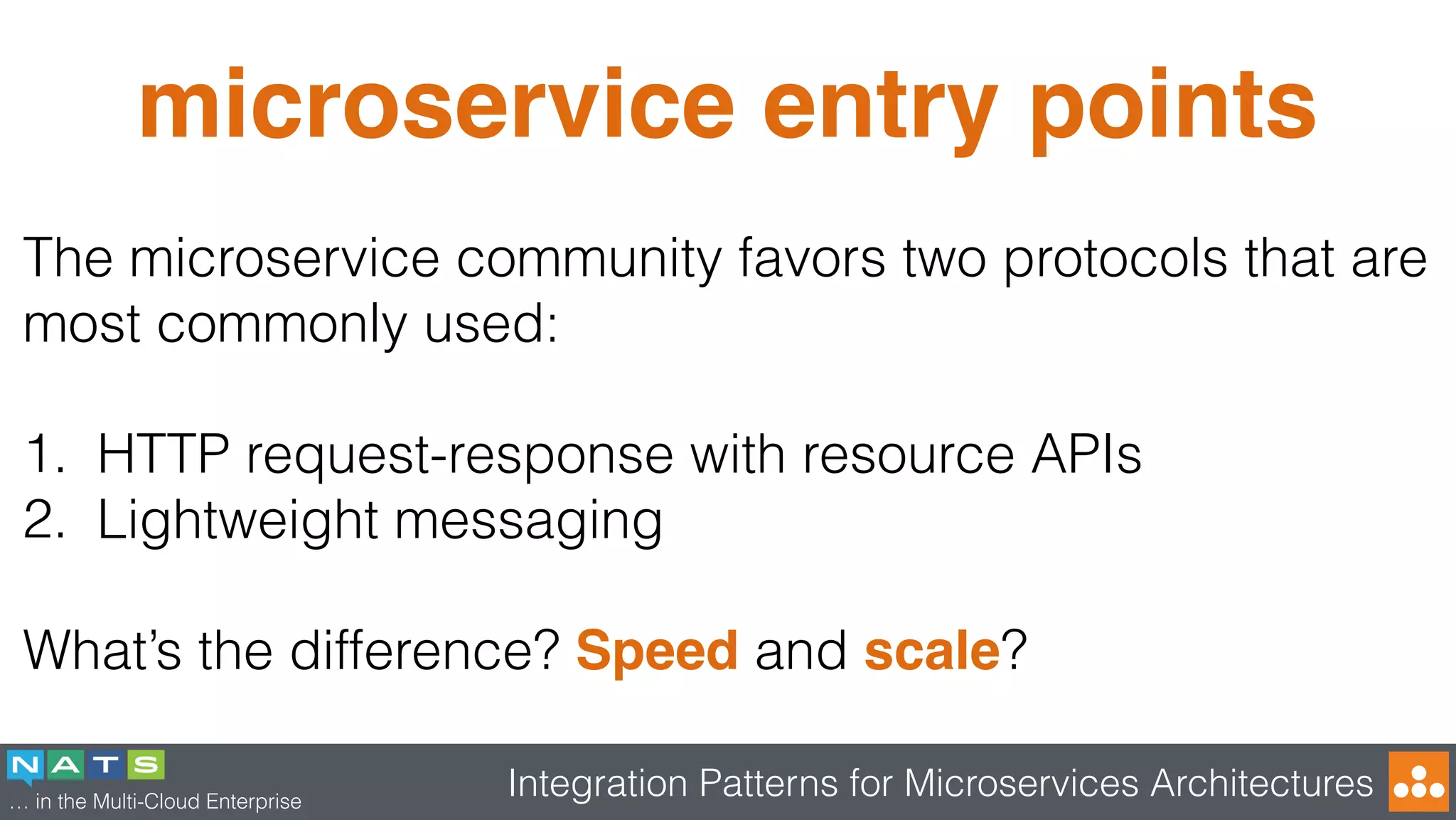 … in the Multi-Cloud Enterprise
Integration Patterns for Microservices Architectures
microservice entry points
The microservice community favors two protocols that are
most commonly used:
1. HTTP request-response with resource APIs
2. Lightweight messaging
What’s the difference? Speed and scale?
 