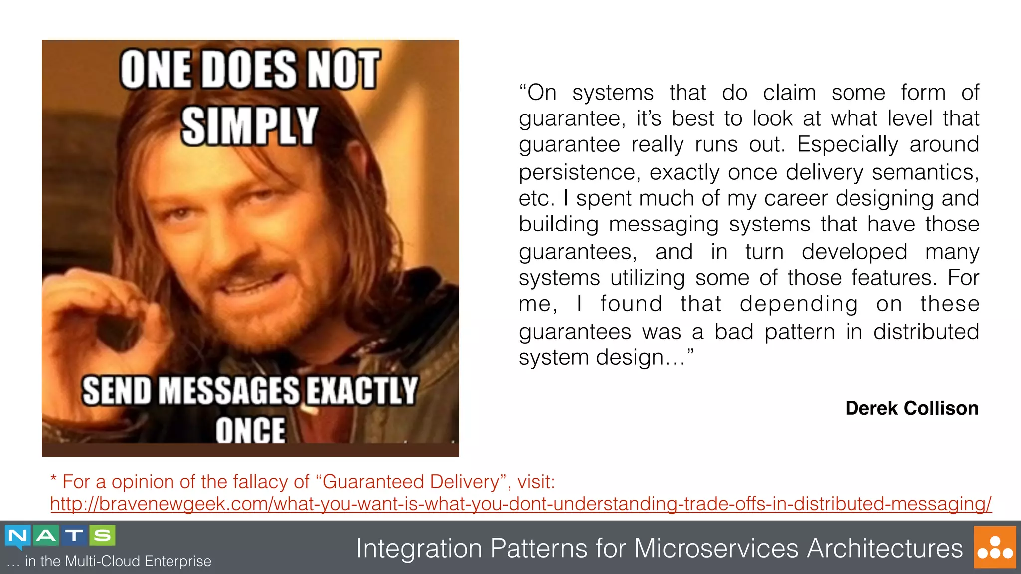 … in the Multi-Cloud Enterprise
Integration Patterns for Microservices Architectures
* For a opinion of the fallacy of “Guaranteed Delivery”, visit:
http://bravenewgeek.com/what-you-want-is-what-you-dont-understanding-trade-offs-in-distributed-messaging/
“On systems that do claim some form of
guarantee, it’s best to look at what level that
guarantee really runs out. Especially around
persistence, exactly once delivery semantics,
etc. I spent much of my career designing and
building messaging systems that have those
guarantees, and in turn developed many
systems utilizing some of those features. For
me, I found that depending on these
guarantees was a bad pattern in distributed
system design…”
Derek Collison
 