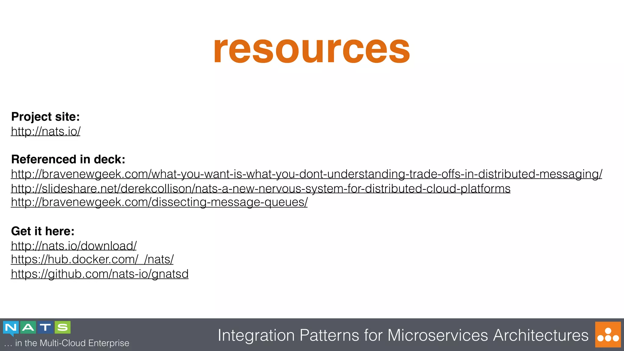 … in the Multi-Cloud Enterprise
Integration Patterns for Microservices Architectures
resources
Project site:
http://nats.io/
Referenced in deck:
http://bravenewgeek.com/what-you-want-is-what-you-dont-understanding-trade-offs-in-distributed-messaging/
http://slideshare.net/derekcollison/nats-a-new-nervous-system-for-distributed-cloud-platforms
http://bravenewgeek.com/dissecting-message-queues/
Get it here:
http://nats.io/download/
https://hub.docker.com/_/nats/
https://github.com/nats-io/gnatsd
 