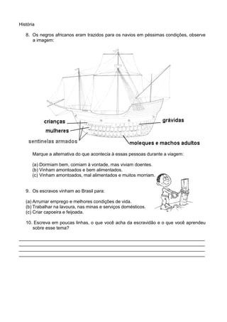 História

   8. Os negros africanos eram trazidos para os navios em péssimas condições, observe
      a imagem:




      Marque a alternativa do que acontecia à essas pessoas durante a viagem:

      (a) Dormiam bem, comiam à vontade, mas viviam doentes.
      (b) Vinham amontoados e bem alimentados.
      (c) Vinham amontoados, mal alimentados e muitos morriam.


   9. Os escravos vinham ao Brasil para:

   (a) Arrumar emprego e melhores condições de vida.
   (b) Trabalhar na lavoura, nas minas e serviços domésticos.
   (c) Criar capoeira e feijoada.

   10. Escreva em poucas linhas, o que você acha da escravidão e o que você aprendeu
      sobre esse tema?

_________________________________________________________________________
_________________________________________________________________________
_________________________________________________________________________
_________________________________________________________________________
 