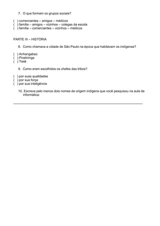 7. O que formam os grupos sociais?

( ) comerciantes – amigos – médicos
( ) família – amigos – vizinhos – colegas da escola
( ) família – comerciantes – vizinhos – médicos


PARTE III – HISTÓRIA

   8. Como chamava a cidade de São Paulo na época que habitavam os indígenas?

( ) Anhangabaú
( ) Piratininga
( ) Tietê

   9. Como eram escolhidos os chefes das tribos?

( ) por suas qualidades
( ) por sua força
( ) por sua inteligência

   10. Escreva pelo menos dois nomes de origem indígena que você pesquisou na aula de
      informática:

________________________________________________________________________
 