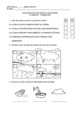 SÃO PAULO, _____, ABRIL DE 2011.
ALUNO: _________________________________________________________

                  AVALIAÇÃO DE NATUREZA E SOCIEDADE
                         3ª SÉRIE B 1º BIMESTRE


  1. Leia casa frase e pinte no quadrinho correto:

  E) A ÁGUA OCUPA A MAIOR PARTE DA TERRA

  F) A ÁGUA É UM RECURSO NATURAL SEM IMPORTÂNCIA

  G) A ÁGUA PRÓPRIA PARA BEBER É A CHAMADA POTÁVEL

  H) PODEMOS DESPERDIÇAR ÁGUA PORQUE TEM

     SOBRANDO.

  2. Numere o ciclo da água de acordo com que ele acontece:




  3. Escreva o nome correto de cada estado físico da água:
 